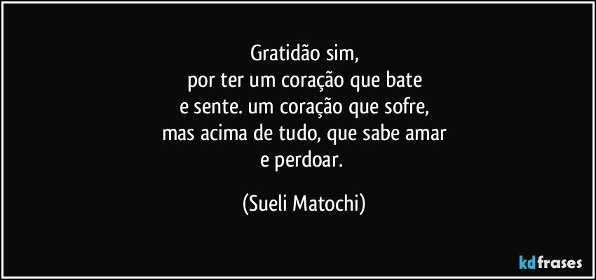 Gratidão sim,
por ter um coração que bate
e sente. um coração que sofre,
mas acima de tudo, que sabe amar
e perdoar. (Sueli Matochi)