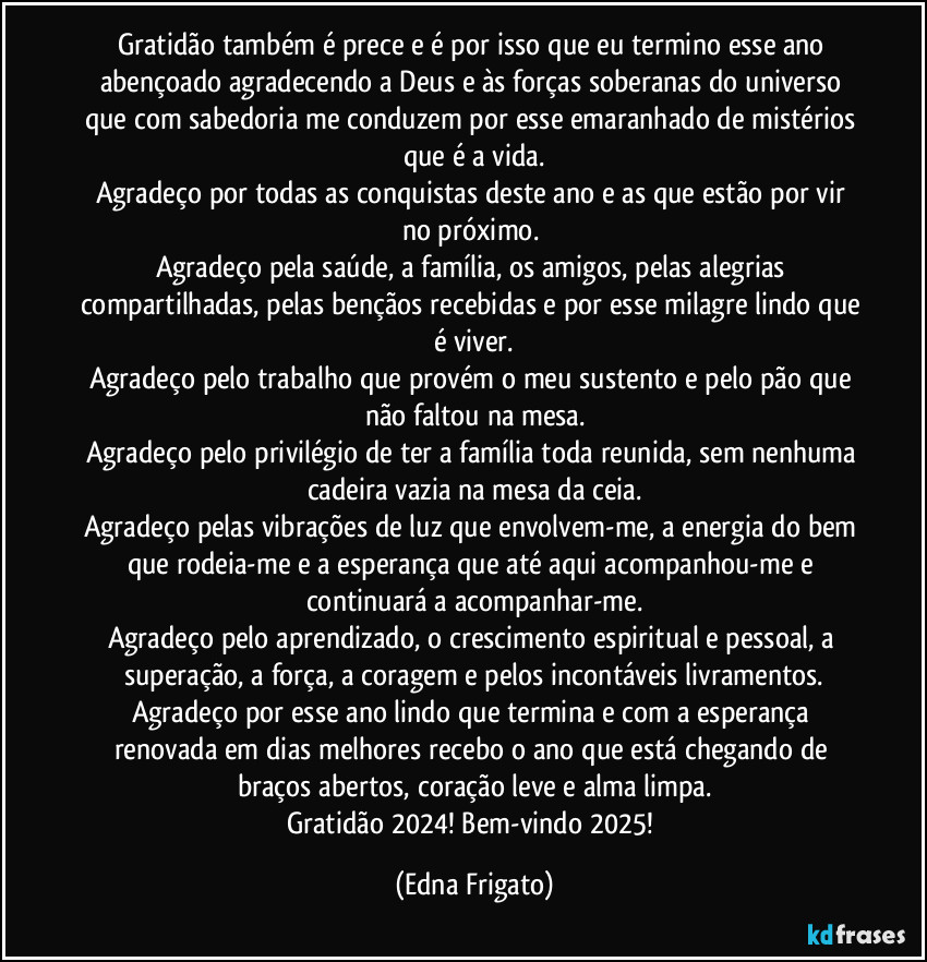 Gratidão também é prece e é por isso que eu termino esse ano abençoado agradecendo a Deus e às forças soberanas do universo que com sabedoria me conduzem por esse emaranhado de mistérios que é a vida.
Agradeço por todas as conquistas deste ano e as que estão por vir no próximo. 
Agradeço pela saúde, a família, os amigos, pelas alegrias compartilhadas, pelas bençãos recebidas e por esse milagre lindo que é viver.
Agradeço pelo trabalho que provém o meu sustento e pelo pão que não faltou na mesa.
Agradeço pelo privilégio de ter a família toda reunida, sem nenhuma cadeira vazia na mesa da ceia.
Agradeço pelas vibrações de luz que envolvem-me, a energia do bem que rodeia-me e a esperança que até aqui acompanhou-me e continuará a acompanhar-me.
Agradeço pelo aprendizado, o crescimento espiritual e pessoal, a superação, a força, a coragem e pelos incontáveis livramentos.
Agradeço por esse ano lindo que termina e com a esperança renovada em dias melhores  recebo o ano que está chegando de braços abertos, coração leve e alma limpa.
Gratidão 2024! Bem-vindo 2025! (Edna Frigato)