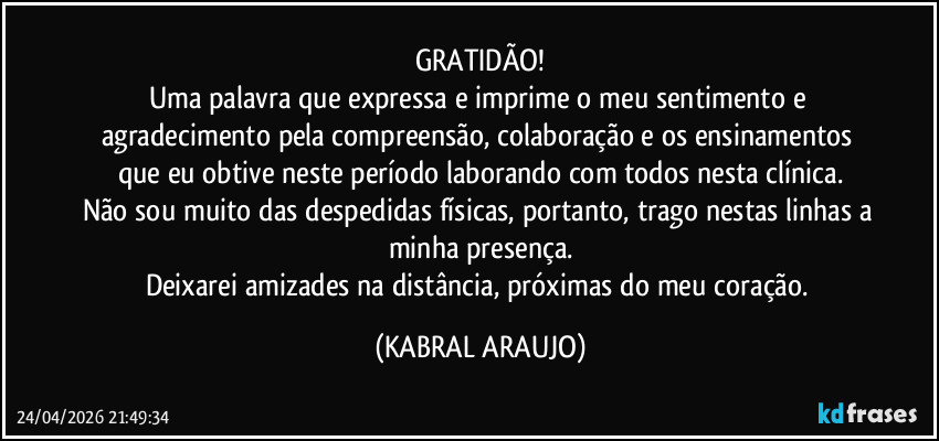 GRATIDÃO!
Uma palavra que expressa e imprime o meu sentimento e agradecimento pela compreensão, colaboração e os ensinamentos que eu obtive neste período laborando com todos nesta clínica.
Não sou muito das despedidas físicas, portanto, trago nestas linhas a minha presença.
Deixarei amizades na distância, próximas do meu coração. (KABRAL ARAUJO)