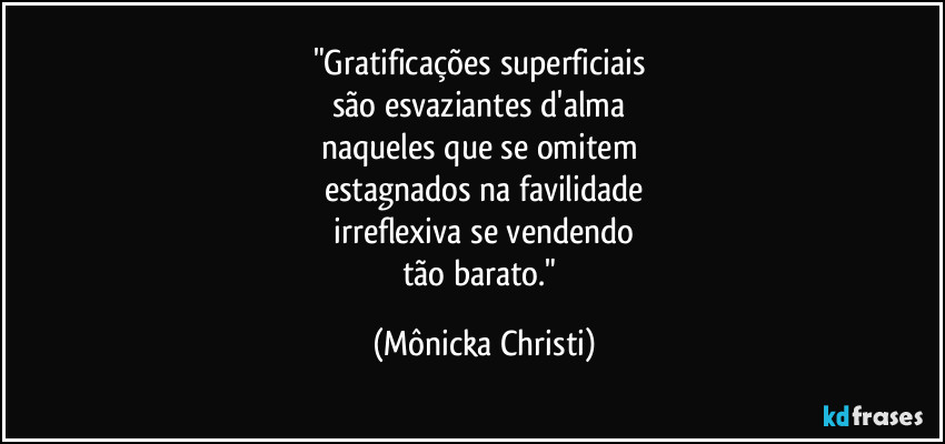 "Gratificações superficiais
são esvaziantes d'alma
naqueles que se omitem
estagnados na favilidade
irreflexiva se vendendo
tão barato." (Mônicka Christi)