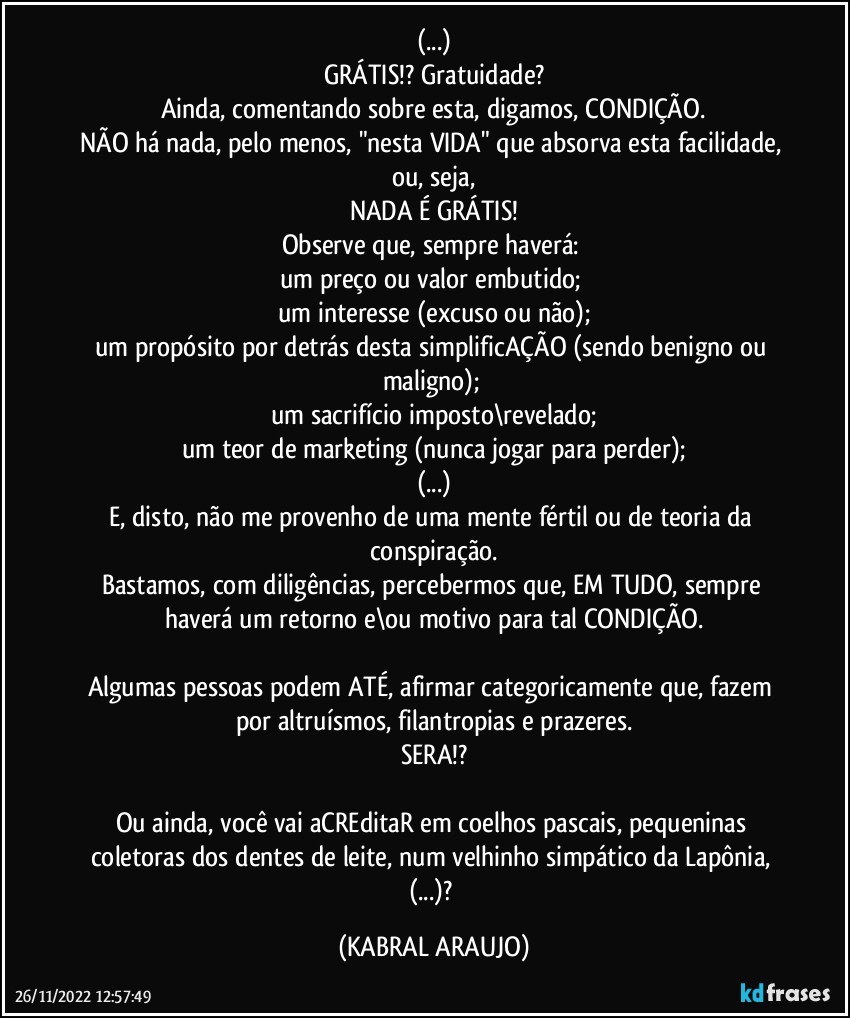 (...)
GRÁTIS!? Gratuidade?
Ainda, comentando sobre esta, digamos, CONDIÇÃO.
NÃO há nada, pelo menos, "nesta VIDA" que absorva esta facilidade, ou, seja,
NADA É GRÁTIS!
Observe que, sempre haverá: 
um preço ou valor embutido; 
um interesse (excuso ou não);
um propósito por detrás desta simplificAÇÃO (sendo benigno ou maligno); 
um sacrifício imposto\revelado;
um teor de marketing (nunca jogar para perder);
(...)
E, disto, não me provenho de uma mente fértil ou de teoria da conspiração.
Bastamos, com diligências, percebermos que, EM TUDO, sempre haverá um retorno e\ou motivo para tal CONDIÇÃO.

Algumas pessoas podem ATÉ, afirmar categoricamente que, fazem por altruísmos, filantropias e prazeres.
SERA!?

Ou ainda, você vai aCREditaR em coelhos pascais, pequeninas coletoras dos dentes de leite, num velhinho simpático da Lapônia, (...)? (KABRAL ARAUJO)