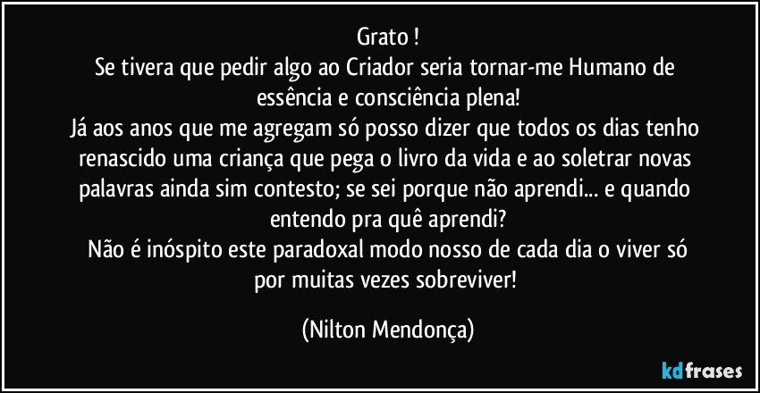 Grato !
Se tivera que pedir algo ao Criador seria tornar-me Humano de essência e consciência plena!
Já aos anos que me agregam só posso dizer que todos os dias tenho renascido uma criança que pega o livro da vida e ao soletrar novas palavras ainda sim contesto; se sei porque não aprendi... e quando entendo pra quê aprendi?
 Não é inóspito este paradoxal modo nosso de cada dia o viver só por muitas vezes sobreviver! (Nilton Mendonça)