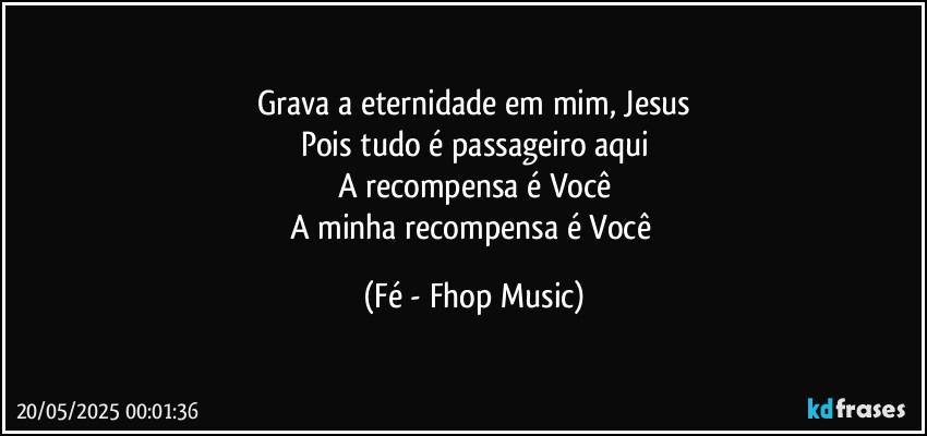Grava a eternidade em mim, Jesus
Pois tudo é passageiro aqui
A recompensa é Você
A minha recompensa é Você (Fé - Fhop Music)