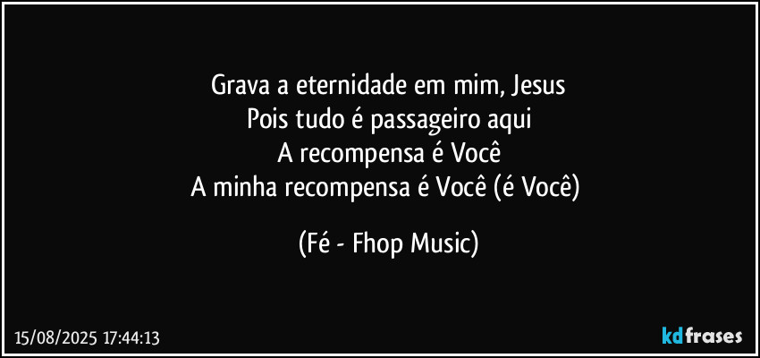 Grava a eternidade em mim, Jesus
Pois tudo é passageiro aqui
A recompensa é Você
A minha recompensa é Você (é Você) (Fé - Fhop Music)