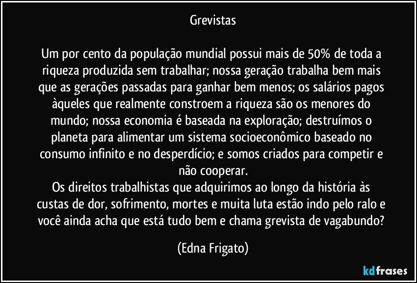 Grevistas

Um por cento da população mundial possui mais de 50% de toda a riqueza produzida sem trabalhar; nossa geração trabalha bem mais que as gerações passadas para ganhar bem menos; os salários pagos àqueles que realmente constroem a riqueza são os menores do mundo; nossa economia é baseada na exploração; destruímos o planeta para alimentar um sistema socioeconômico baseado no consumo infinito e no desperdício; e somos criados para competir e não cooperar.
Os direitos trabalhistas que adquirimos ao longo da história às custas de dor, sofrimento, mortes e muita luta estão indo pelo ralo e você ainda acha que está tudo bem e chama grevista de vagabundo? (Edna Frigato)