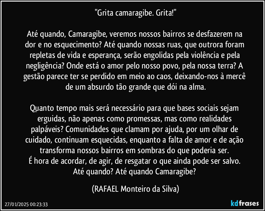 "Grita camaragibe. Grita!"

Até quando, Camaragibe, veremos nossos bairros se desfazerem na dor e no esquecimento? Até quando nossas ruas, que outrora foram repletas de vida e esperança, serão engolidas pela violência e pela negligência? Onde está o amor pelo nosso povo, pela nossa terra? A gestão parece ter se perdido em meio ao caos, deixando-nos à mercê de um absurdo tão grande que dói na alma.

Quanto tempo mais será necessário para que bases sociais sejam erguidas, não apenas como promessas, mas como realidades palpáveis? Comunidades que clamam por ajuda, por um olhar de cuidado, continuam esquecidas, enquanto a falta de amor e de ação transforma nossos bairros em sombras do que poderia ser. 
É hora de acordar, de agir, de resgatar o que ainda pode ser salvo. Até quando? Até quando Camaragibe? (Rafael Monteiro da Silva)