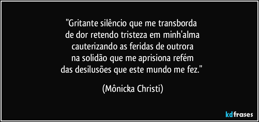 "Gritante silêncio que me transborda 
de dor retendo tristeza em minh'alma
cauterizando as feridas de outrora
na solidão que me aprisiona refém
das desilusões que este mundo me fez." (Mônicka Christi)