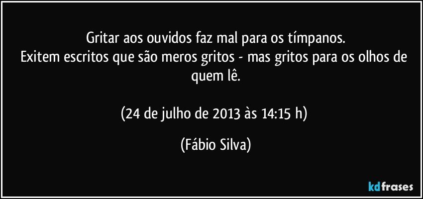 Gritar aos ouvidos faz mal para os tímpanos.
Exitem escritos que são meros gritos - mas gritos para os olhos de quem lê.

(24 de julho de 2013 às 14:15 h) (Fábio Silva)