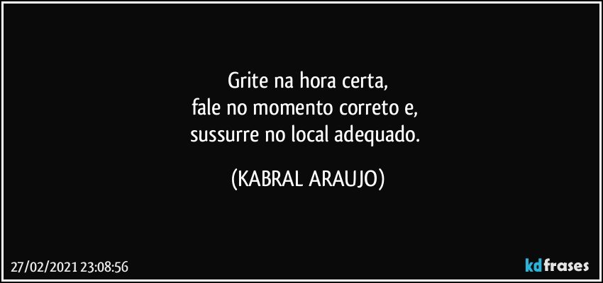 Grite na hora certa,
fale no momento correto e, 
sussurre no local adequado. (KABRAL ARAUJO)