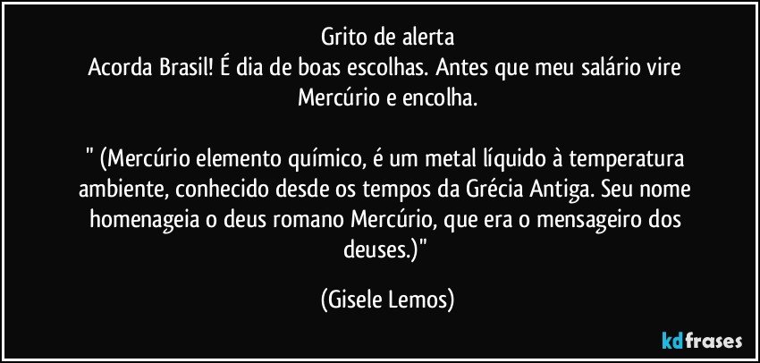 Grito de alerta
Acorda Brasil! É dia de boas escolhas.  Antes que meu salário vire Mercúrio e encolha.

" (Mercúrio elemento químico, é um metal líquido à temperatura ambiente, conhecido desde os tempos da Grécia Antiga. Seu nome homenageia o deus romano Mercúrio, que era o mensageiro dos deuses.)" (Gisele Lemos)