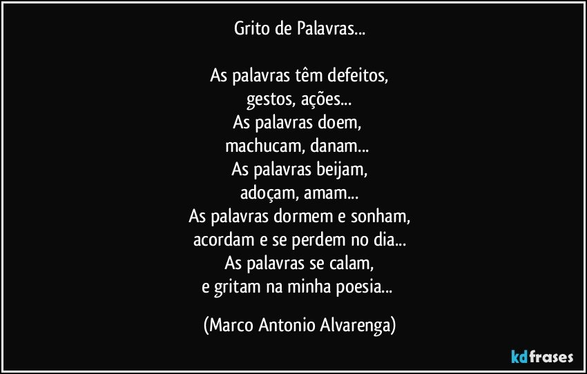 Grito de Palavras...

As palavras têm defeitos,
gestos, ações...
As palavras doem, 
machucam, danam...	
As palavras beijam,
adoçam, amam...
As palavras dormem e sonham,
acordam e se perdem no dia...
As palavras se calam,
e gritam na minha poesia... (Marco Antonio Alvarenga)