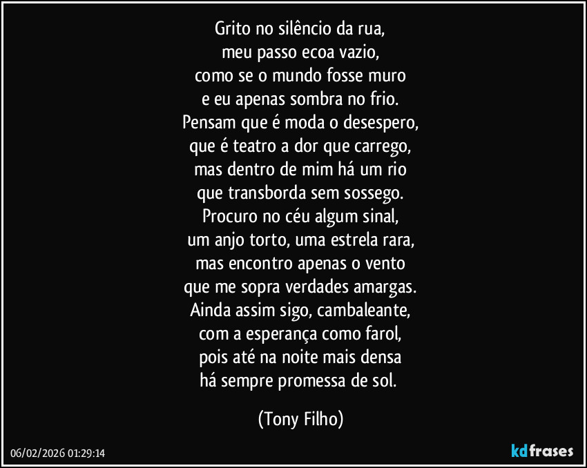 Grito no silêncio da rua,
meu passo ecoa vazio,
como se o mundo fosse muro
e eu apenas sombra no frio.
Pensam que é moda o desespero,
que é teatro a dor que carrego,
mas dentro de mim há um rio
que transborda sem sossego.
Procuro no céu algum sinal,
um anjo torto, uma estrela rara,
mas encontro apenas o vento
que me sopra verdades amargas.
Ainda assim sigo, cambaleante,
com a esperança como farol,
pois até na noite mais densa
há sempre promessa de sol. (Tony Filho)