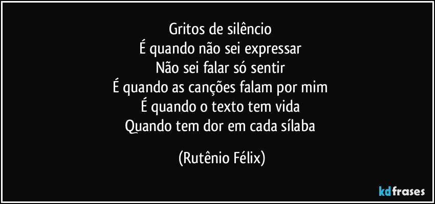 Gritos de silêncio 
É quando não sei expressar 
Não sei falar só sentir 
É quando as canções falam por mim 
É quando o texto tem vida 
Quando tem dor em cada sílaba (Rutênio Félix)