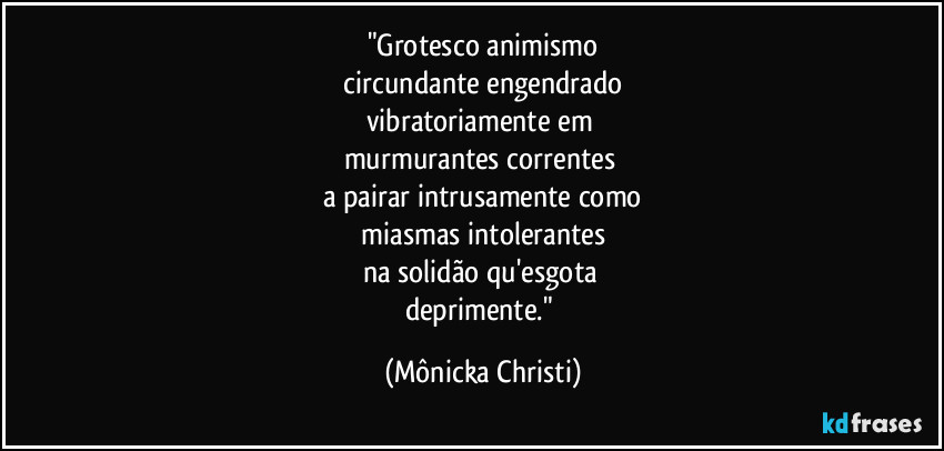 "Grotesco animismo
 circundante engendrado 
vibratoriamente em 
murmurantes correntes 
a pairar intrusamente como
 miasmas intolerantes 
na solidão qu'esgota 
deprimente." (Mônicka Christi)