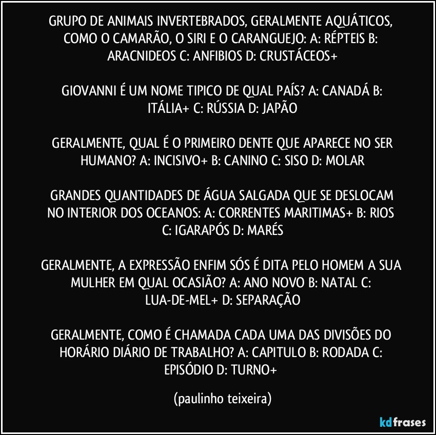 GRUPO DE ANIMAIS INVERTEBRADOS, GERALMENTE AQUÁTICOS, COMO O CAMARÃO, O SIRI E O CARANGUEJO:  A: RÉPTEIS  B: ARACNIDEOS  C: ANFIBIOS  D: CRUSTÁCEOS+

 GIOVANNI É UM NOME TIPICO DE QUAL PAÍS?  A: CANADÁ  B: ITÁLIA+  C: RÚSSIA  D: JAPÃO

 GERALMENTE, QUAL É O PRIMEIRO DENTE QUE APARECE NO SER HUMANO?  A: INCISIVO+  B: CANINO  C: SISO  D: MOLAR

 GRANDES QUANTIDADES DE ÁGUA SALGADA QUE SE DESLOCAM NO INTERIOR DOS OCEANOS:  A: CORRENTES MARITIMAS+  B: RIOS  C: IGARAPÓS  D: MARÉS

GERALMENTE, A EXPRESSÃO ENFIM SÓS É DITA PELO HOMEM A SUA MULHER EM QUAL OCASIÃO? A: ANO NOVO   B: NATAL  C: LUA-DE-MEL+  D: SEPARAÇÃO

GERALMENTE, COMO É CHAMADA CADA UMA DAS DIVISÕES DO HORÁRIO DIÁRIO DE TRABALHO? A: CAPITULO  B: RODADA  C: EPISÓDIO  D: TURNO+ (paulinho teixeira)