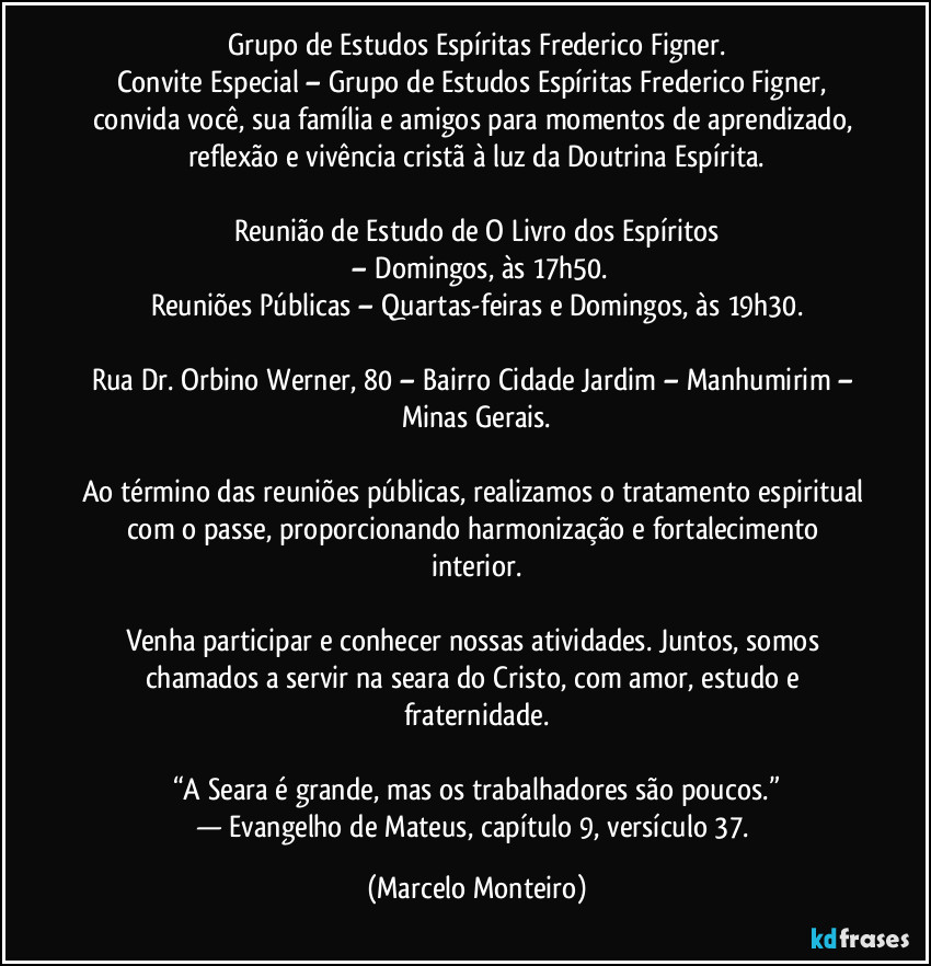 Grupo de Estudos Espíritas Frederico Figner.
Convite Especial – Grupo de Estudos Espíritas Frederico Figner, convida você, sua família e amigos para momentos de aprendizado, reflexão e vivência cristã à luz da Doutrina Espírita.
Reunião de Estudo de O Livro dos Espíritos
– Domingos, às 17h50.
Reuniões Públicas – Quartas-feiras e Domingos, às 19h30.
Rua Dr. Orbino Werner, 80 – Bairro Cidade Jardim – Manhumirim – Minas Gerais.
Ao término das reuniões públicas, realizamos o tratamento espiritual com o passe, proporcionando harmonização e fortalecimento interior.
Venha participar e conhecer nossas atividades. Juntos, somos chamados a servir na seara do Cristo, com amor, estudo e fraternidade.
“A Seara é grande, mas os trabalhadores são poucos.”
— Evangelho de Mateus, capítulo 9, versículo 37. (Marcelo Monteiro)
