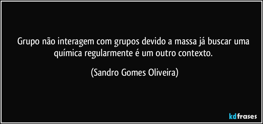 Grupo não interagem com grupos devido a massa já buscar uma química regularmente é um outro contexto. (Sandro Gomes Oliveira)