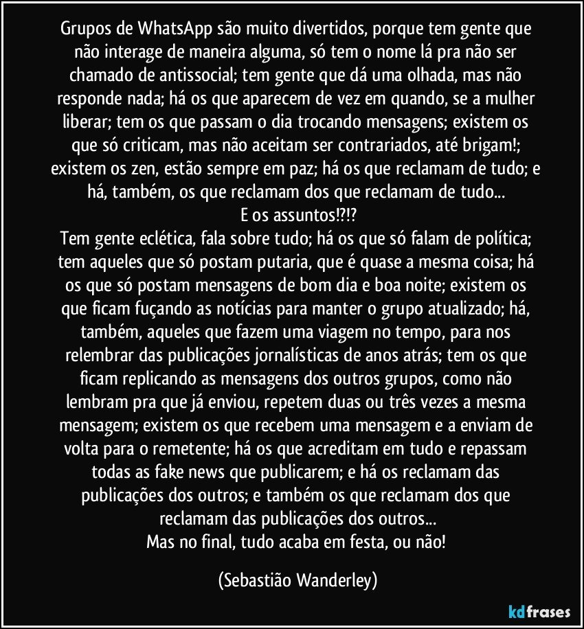Grupos de WhatsApp são muito divertidos, porque tem gente que não interage de maneira alguma, só tem o nome lá pra não ser chamado de antissocial; tem gente que dá uma olhada, mas não responde nada; há os que aparecem de vez em quando, se a mulher liberar; tem os que passam o dia trocando mensagens; existem os que só criticam, mas não aceitam ser contrariados, até brigam!; existem os zen, estão sempre em paz; há os que reclamam de tudo; e há, também, os que reclamam dos que reclamam de tudo... 
E os assuntos!?!?
Tem gente eclética, fala sobre tudo; há os que só falam de política; tem aqueles que só postam putaria, que é quase a mesma coisa; há os que só postam mensagens de bom dia e boa noite; existem os que ficam fuçando as notícias para manter o grupo atualizado; há, também, aqueles que fazem uma viagem no tempo, para nos relembrar das publicações jornalísticas de anos atrás; tem os que ficam replicando as mensagens dos outros grupos, como não lembram pra que já enviou, repetem duas ou três vezes a mesma mensagem; existem os que recebem uma mensagem e a enviam de volta para o remetente; há os que acreditam em tudo e repassam todas as fake news que publicarem; e há os reclamam das publicações dos outros; e também os que reclamam dos que reclamam das publicações dos outros...
Mas no final, tudo acaba em festa, ou não! (Sebastião Wanderley)