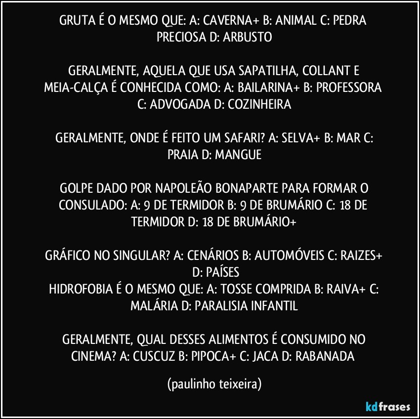 GRUTA É O MESMO QUE:  A: CAVERNA+  B: ANIMAL C: PEDRA PRECIOSA  D: ARBUSTO

 GERALMENTE, AQUELA QUE USA SAPATILHA, COLLANT E MEIA-CALÇA É CONHECIDA COMO:  A: BAILARINA+  B: PROFESSORA  C: ADVOGADA  D: COZINHEIRA

 GERALMENTE, ONDE É FEITO UM SAFARI?  A: SELVA+  B: MAR  C: PRAIA  D: MANGUE

 GOLPE DADO POR NAPOLEÃO BONAPARTE PARA FORMAR O CONSULADO:  A: 9 DE TERMIDOR  B: 9 DE BRUMÁRIO  C: 18 DE TERMIDOR  D: 18 DE BRUMÁRIO+

 GRÁFICO NO SINGULAR?  A: CENÁRIOS  B: AUTOMÓVEIS  C: RAIZES+  D: PAÍSES
 HIDROFOBIA É O MESMO QUE:  A: TOSSE COMPRIDA  B: RAIVA+  C: MALÁRIA D: PARALISIA INFANTIL

 GERALMENTE, QUAL DESSES ALIMENTOS É CONSUMIDO NO CINEMA?  A: CUSCUZ  B: PIPOCA+  C: JACA  D: RABANADA (paulinho teixeira)