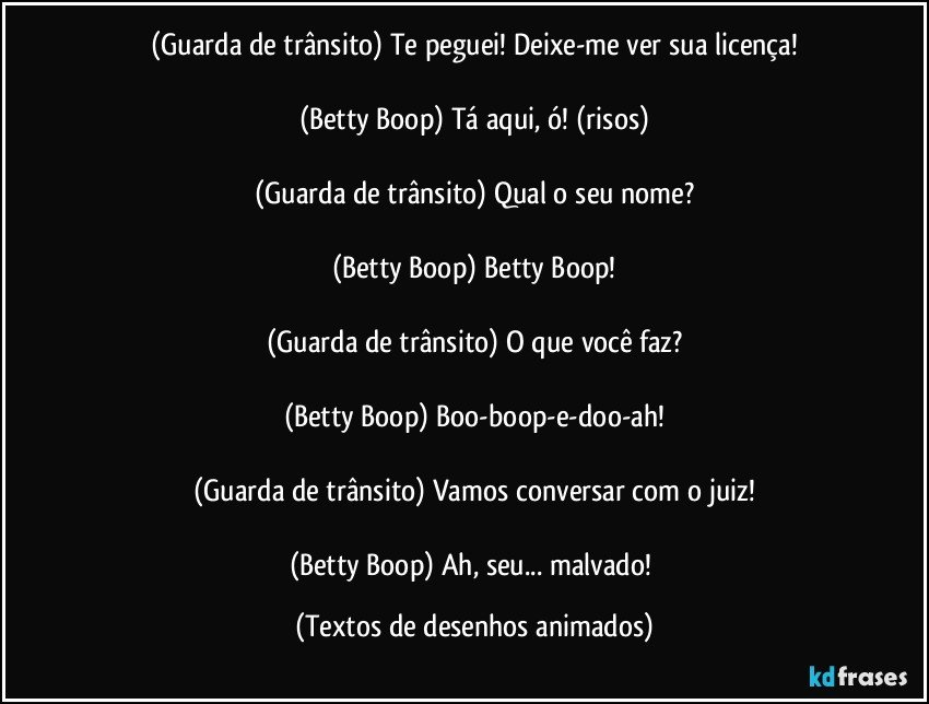 (Guarda de trânsito) Te peguei! Deixe-me ver sua licença!

(Betty Boop) Tá aqui, ó! (risos)

(Guarda de trânsito) Qual o seu nome?

(Betty Boop) Betty Boop!

(Guarda de trânsito) O que você faz?

(Betty Boop) Boo-boop-e-doo-ah!

(Guarda de trânsito) Vamos conversar com o juiz!

(Betty Boop) Ah, seu... malvado! (Textos de desenhos animados)