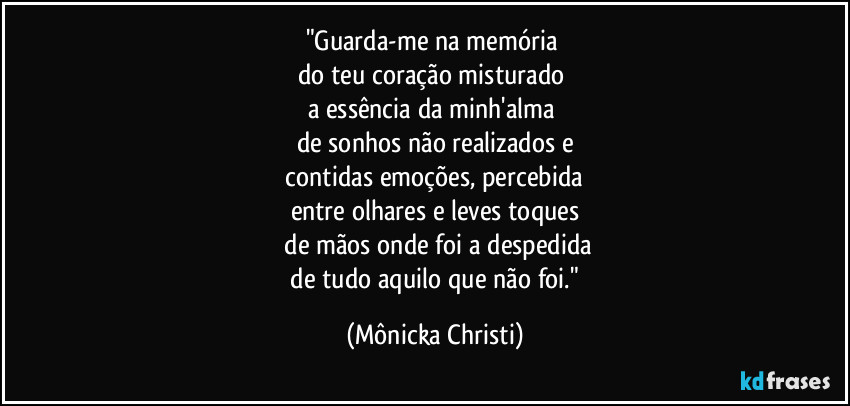 "Guarda-me  na memória 
do teu coração misturado 
a essência da minh'alma 
de sonhos não realizados e
 contidas emoções, percebida 
entre olhares e leves toques
 de mãos onde foi a despedida
 de tudo aquilo que não foi." (Mônicka Christi)