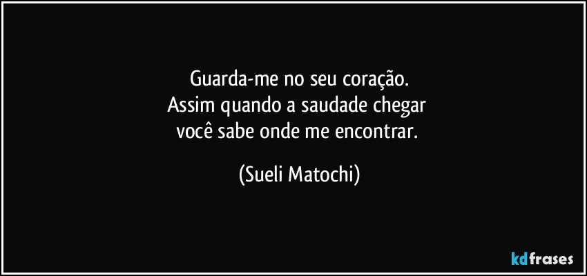 Guarda-me no seu coração.
Assim quando a saudade chegar 
você sabe onde me encontrar. (Sueli Matochi)