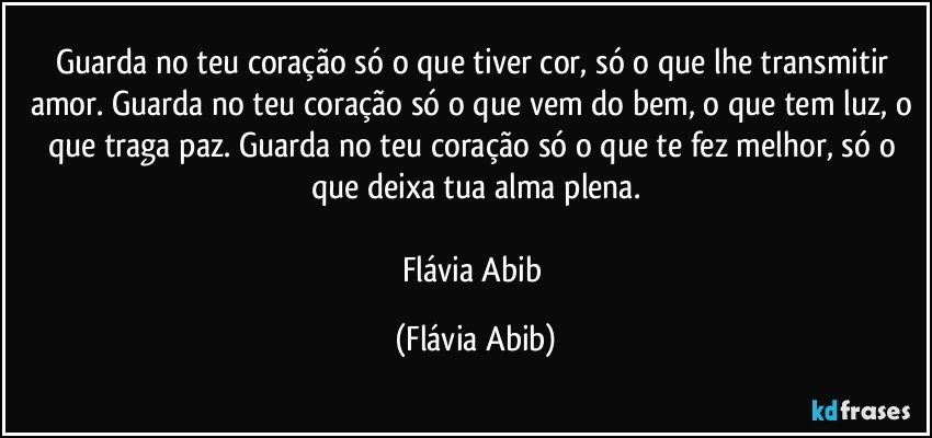 Guarda no teu coração só o que tiver cor, só o que lhe transmitir amor. Guarda no teu coração só o que vem do bem, o que tem luz, o que traga paz. Guarda no teu coração só o que te fez melhor, só o que deixa tua alma plena.

Flávia Abib (Flávia Abib)