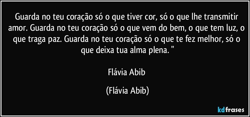 Guarda no teu coração só o que tiver cor, só o que lhe transmitir amor. Guarda no teu coração só o que vem do bem, o que tem luz, o que traga paz. Guarda no teu coração só o que te fez melhor, só o que deixa tua alma plena. "

Flávia Abib (Flávia Abib)