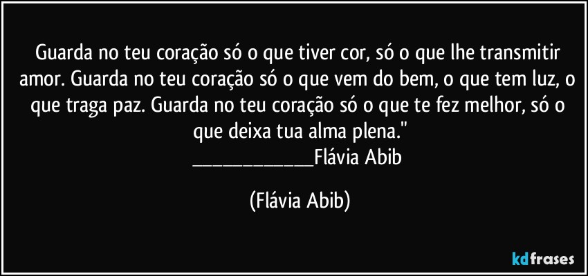 Guarda no teu coração só o que tiver cor, só o que lhe transmitir amor. Guarda no teu coração só o que vem do bem, o que tem luz, o que traga paz. Guarda no teu coração só o que te fez melhor, só o que deixa tua alma plena."
___Flávia Abib (Flávia Abib)