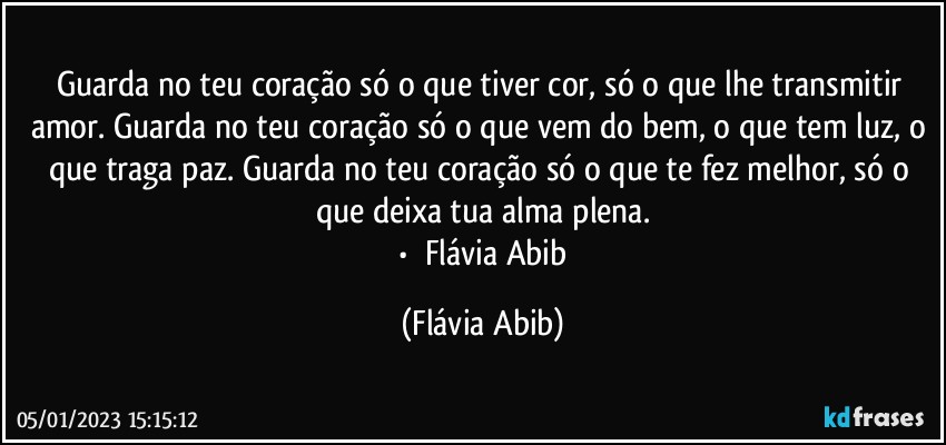 Guarda no teu coração só o que tiver cor, só o que lhe transmitir amor. Guarda no teu coração só o que vem do bem, o que tem luz, o que traga paz. Guarda no teu coração só o que te fez melhor, só o que deixa tua alma plena.
╭•⊰❀Flávia Abib (Flávia Abib)