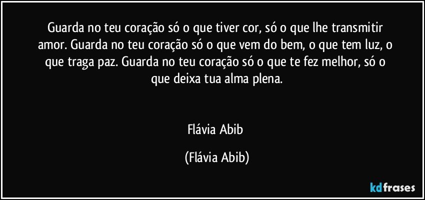 Guarda no teu coração só o que tiver cor, só o que lhe transmitir amor. Guarda no teu coração só o que vem do bem, o que tem luz, o que traga paz. Guarda no teu coração só o que te fez melhor, só o que deixa tua alma plena.


Flávia Abib (Flávia Abib)