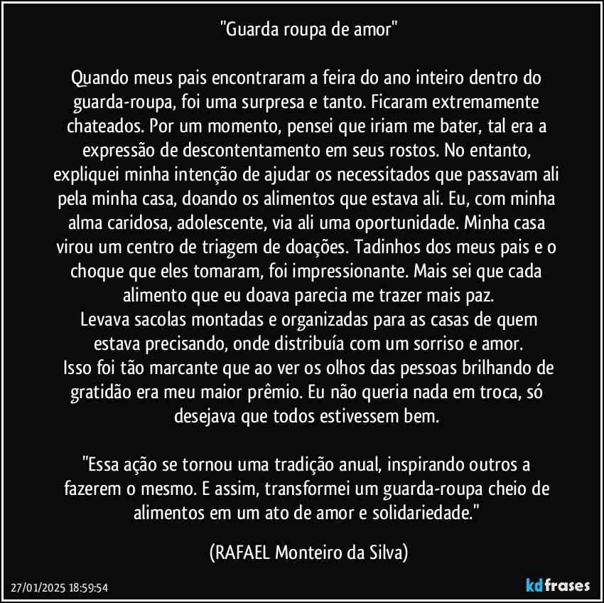 "Guarda roupa de amor"

Quando meus pais encontraram a feira do ano inteiro dentro do guarda-roupa, foi uma surpresa e tanto. Ficaram extremamente chateados. Por um momento, pensei que iriam me bater, tal era a expressão de descontentamento em seus rostos. No entanto, expliquei minha intenção de ajudar os necessitados que passavam ali pela minha casa, doando os alimentos que estava ali.  Eu, com minha alma caridosa, adolescente, via ali uma oportunidade. Minha casa virou um centro de triagem de doações. Tadinhos dos meus pais e o choque que eles tomaram, foi impressionante. Mais sei que cada alimento que eu doava parecia me trazer mais paz.
 Levava sacolas montadas e organizadas para as casas de quem estava precisando, onde distribuía com um sorriso e amor.
 Isso foi tão marcante que ao ver os olhos das pessoas brilhando de gratidão era meu maior prêmio. Eu não queria nada em troca, só desejava que todos estivessem bem. 

"Essa ação se tornou uma tradição anual, inspirando outros a fazerem o mesmo. E assim, transformei um guarda-roupa cheio de alimentos em um ato de amor e solidariedade." (Rafael Monteiro da Silva)