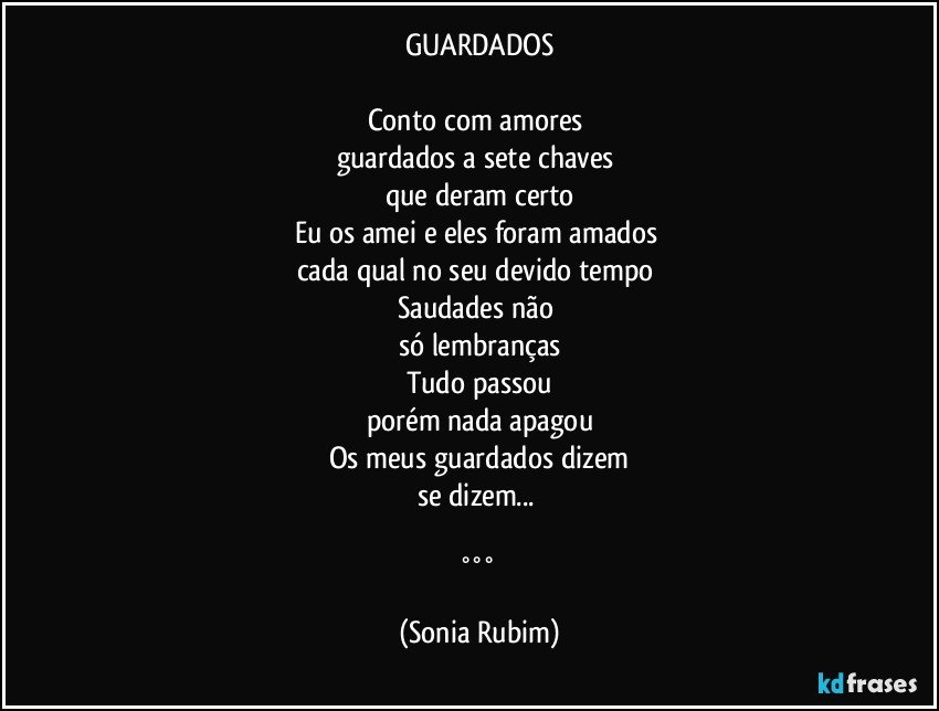 GUARDADOS

Conto com amores 
guardados a sete chaves 
que deram certo
Eu os amei e eles foram amados 
cada qual no seu devido tempo 
Saudades não 
só lembranças
Tudo passou
porém nada apagou
Os meus guardados dizem
se dizem... 

°°° (Sonia Rubim)