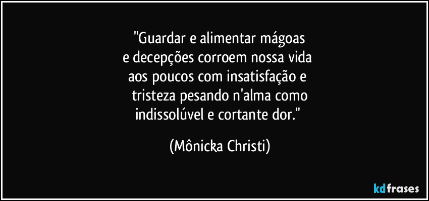 "Guardar e alimentar mágoas
e decepções corroem nossa vida 
aos poucos com insatisfação e 
tristeza pesando n'alma como
indissolúvel e cortante dor." (Mônicka Christi)