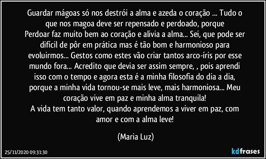 Guardar mágoas  só nos destrói a alma e azeda o coração ... Tudo o que nos magoa deve ser repensado e perdoado, porque 
Perdoar faz muito bem ao coração e alivia a alma... Sei, que pode ser difícil de pôr em prática mas é tão bom e harmonioso para evoluirmos... Gestos como estes vão criar tantos arco-íris por esse mundo fora... Acredito que devia ser assim sempre, , pois aprendi isso com o tempo e agora esta é a minha filosofia do dia a dia, porque a minha vida tornou-se mais leve, mais harmoniosa... Meu coração vive em paz e minha alma tranquila! 
A vida tem tanto valor, quando aprendemos a viver em paz, com amor e com a alma leve! (Maria Luz)