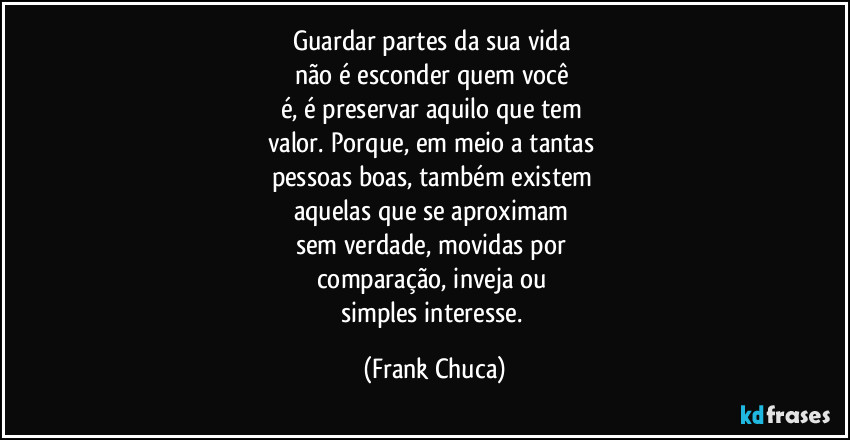 Guardar partes da sua vida 
não é esconder quem você 
é, é preservar aquilo que tem 
valor. Porque, em meio a tantas 
pessoas boas, também existem 
aquelas que se aproximam 
sem verdade, movidas por 
comparação, inveja ou 
simples interesse. (Frank Chuca)