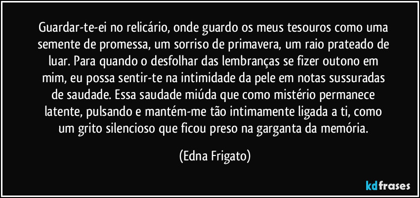 Guardar-te-ei no relicário, onde guardo os meus tesouros como uma semente de promessa, um sorriso de primavera, um raio prateado de luar. Para quando o desfolhar das lembranças se fizer outono em mim, eu possa sentir-te na intimidade da pele em notas sussuradas de saudade. Essa saudade miúda que como mistério permanece latente, pulsando e mantém-me tão intimamente ligada a ti, como um grito silencioso que ficou preso na garganta da memória. (Edna Frigato)