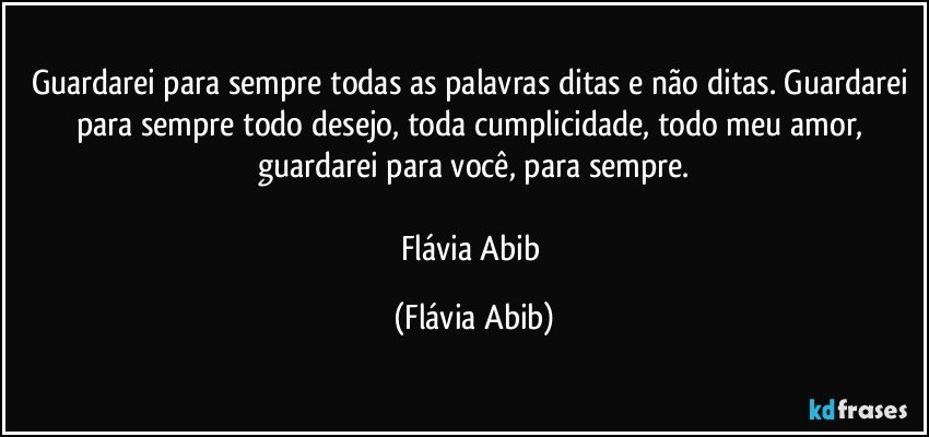 Guardarei para sempre todas as palavras ditas e não ditas. Guardarei para sempre todo desejo, toda cumplicidade, todo meu amor, guardarei para você, para sempre.

Flávia Abib (Flávia Abib)