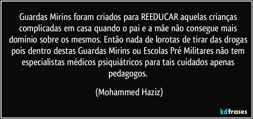 Guardas Mirins foram criados para REEDUCAR aquelas crianças complicadas em casa quando o pai e a mãe não consegue mais domínio sobre os mesmos. Então nada de lorotas de tirar das drogas pois dentro destas Guardas Mirins ou Escolas Pré Militares não tem especialistas médicos psiquiátricos para tais cuidados apenas pedagogos. (Mohammed Haziz)