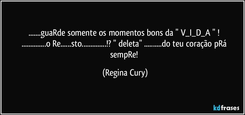 ...guaRde somente os momentos bons da   " V_I_D_A "  ! 
...o Re...sto...!? "  deleta" ...do teu coração pRá sempRe! (Regina Cury)