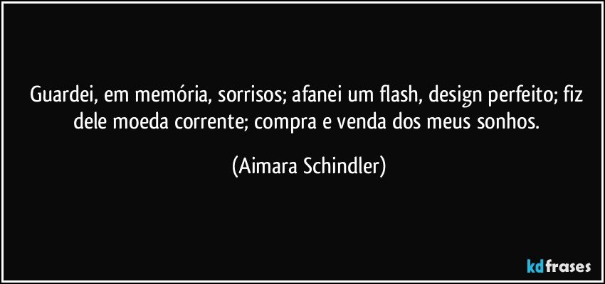 Guardei, em memória, sorrisos; afanei um flash, design perfeito; fiz dele moeda corrente; compra e venda dos meus sonhos. (Aimara Schindler)