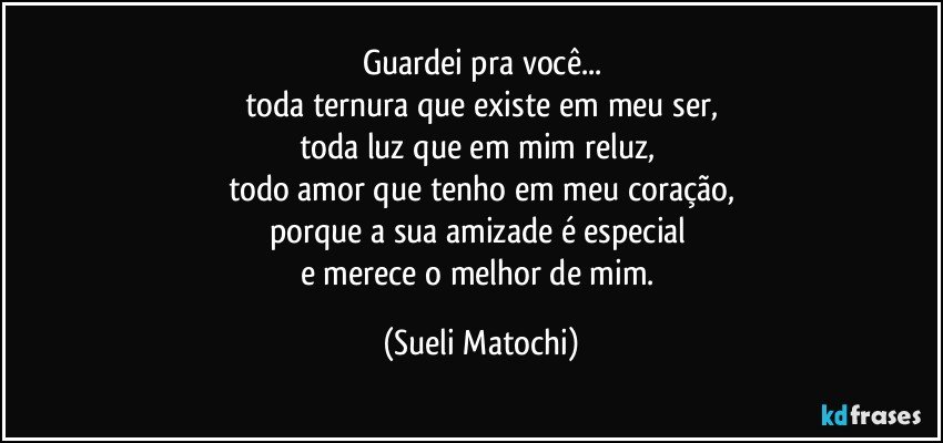 Guardei pra você...
toda ternura que existe em meu ser,
toda luz que em mim reluz, 
todo amor que tenho em meu coração,
porque a sua amizade é especial 
e merece o melhor de mim. (Sueli Matochi)