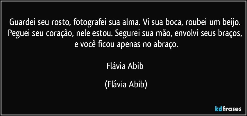 Guardei seu rosto, fotografei sua alma. Vi sua boca, roubei um beijo. Peguei seu coração, nele estou. Segurei sua mão, envolvi seus braços, e você ficou apenas no abraço.

Flávia Abib (Flávia Abib)