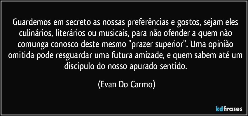 Guardemos em secreto as nossas preferências e gostos, sejam eles culinários, literários ou musicais, para não ofender a quem não comunga conosco deste mesmo "prazer superior". Uma opinião omitida pode resguardar uma futura amizade, e quem sabem até um discípulo do nosso apurado sentido. (Evan Do Carmo)