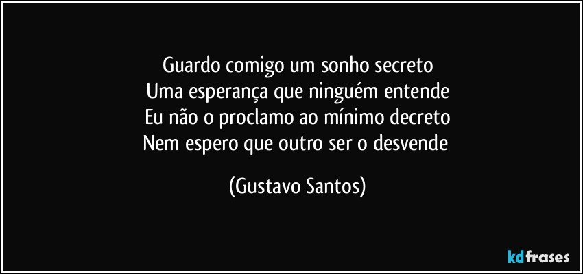 Guardo comigo um sonho secreto
Uma esperança que ninguém entende
Eu não o proclamo ao mínimo decreto
Nem espero que outro ser o desvende (Gustavo Santos)