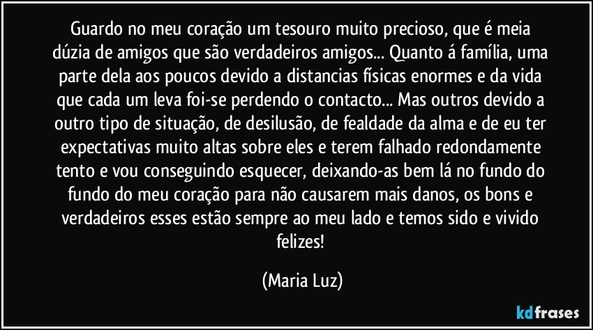 Guardo no meu coração um tesouro muito precioso, que é meia dúzia de amigos que são verdadeiros amigos... Quanto á família, uma parte dela aos poucos devido a distancias físicas enormes e da vida que cada um leva foi-se perdendo o contacto... Mas outros devido a outro tipo de situação, de desilusão, de fealdade da alma e de eu ter expectativas muito altas sobre eles e terem falhado redondamente tento e vou conseguindo esquecer, deixando-as bem lá no fundo do fundo do meu coração para não causarem mais danos, os bons e verdadeiros esses estão sempre ao meu lado e temos sido e vivido felizes! (Maria Luz)