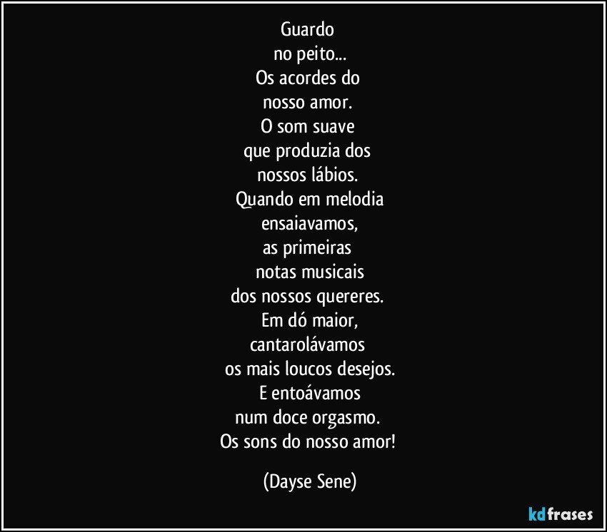 Guardo 
no peito...
Os acordes do 
nosso amor. 
O som suave 
que produzia dos 
nossos lábios. 
Quando em melodia
ensaiavamos,
as primeiras 
notas musicais
dos nossos quereres. 
Em dó maior,
cantarolávamos 
os mais loucos desejos.
E entoávamos
num doce orgasmo. 
Os sons do nosso amor! (Dayse Sene)