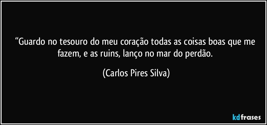 “Guardo no tesouro do meu coração todas as coisas boas que me fazem, e as ruins, lanço no mar do perdão. (Carlos Pires Silva)