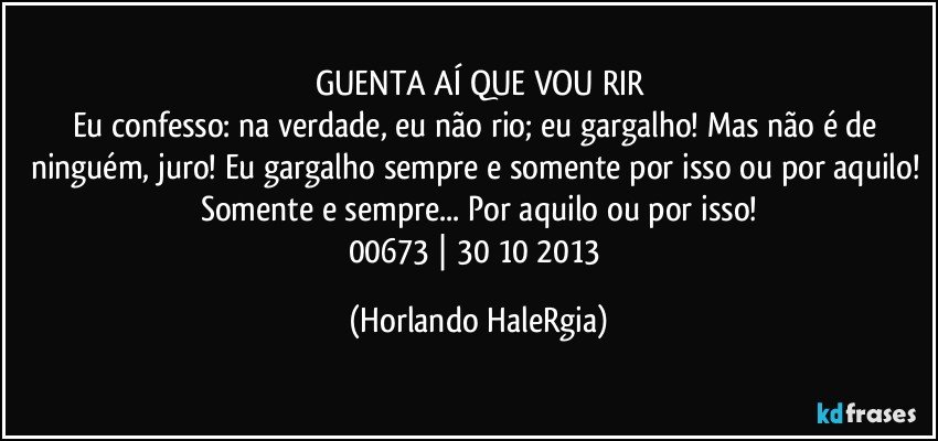 GUENTA AÍ QUE VOU RIR
Eu confesso: na verdade, eu não rio; eu gargalho! Mas não é de ninguém, juro! Eu gargalho sempre e somente por isso ou por aquilo! Somente e sempre... Por aquilo ou por isso!
00673 | 30/10/2013 (Horlando HaleRgia)