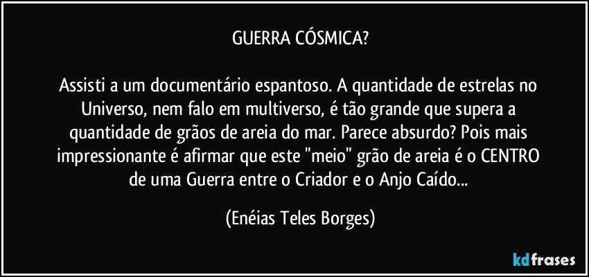 GUERRA CÓSMICA?

Assisti a um documentário espantoso. A quantidade de estrelas no Universo, nem falo em multiverso, é tão grande que supera a quantidade de grãos de areia do mar. Parece absurdo? Pois mais impressionante é afirmar que este "meio" grão de areia é o CENTRO de uma Guerra entre o Criador e o Anjo Caído... (Enéias Teles Borges)